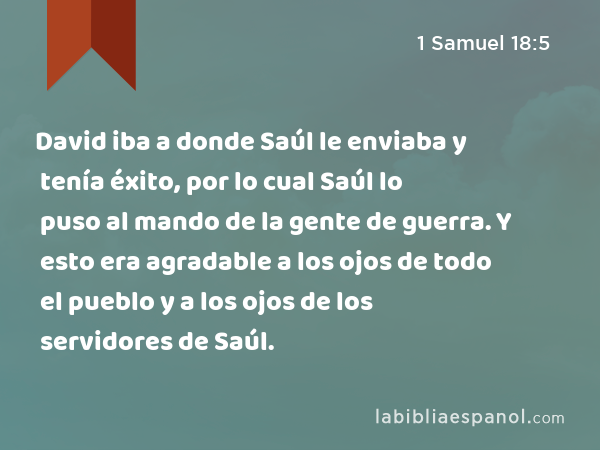 David iba a donde Saúl le enviaba y tenía éxito, por lo cual Saúl lo puso al mando de la gente de guerra. Y esto era agradable a los ojos de todo el pueblo y a los ojos de los servidores de Saúl. - 1 Samuel 18:5