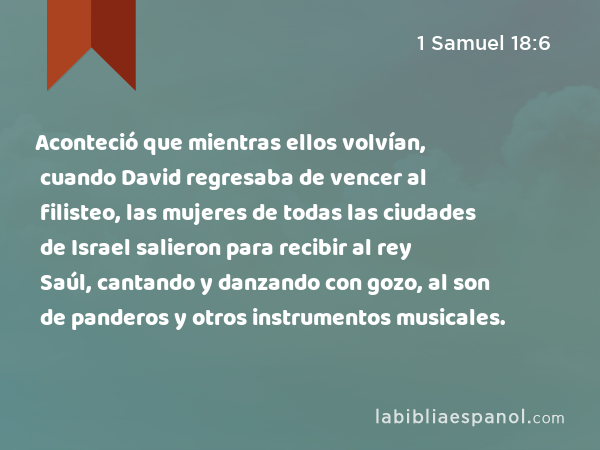 Aconteció que mientras ellos volvían, cuando David regresaba de vencer al filisteo, las mujeres de todas las ciudades de Israel salieron para recibir al rey Saúl, cantando y danzando con gozo, al son de panderos y otros instrumentos musicales. - 1 Samuel 18:6
