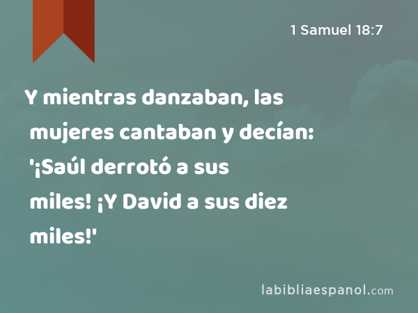 Y mientras danzaban, las mujeres cantaban y decían: '¡Saúl derrotó a sus miles! ¡Y David a sus diez miles!' - 1 Samuel 18:7