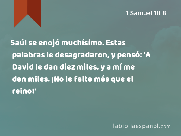 Saúl se enojó muchísimo. Estas palabras le desagradaron, y pensó: 'A David le dan diez miles, y a mí me dan miles. ¡No le falta más que el reino!' - 1 Samuel 18:8