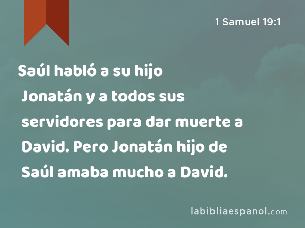 Saúl habló a su hijo Jonatán y a todos sus servidores para dar muerte a David. Pero Jonatán hijo de Saúl amaba mucho a David. - 1 Samuel 19:1