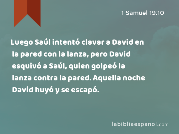 Luego Saúl intentó clavar a David en la pared con la lanza, pero David esquivó a Saúl, quien golpeó la lanza contra la pared. Aquella noche David huyó y se escapó. - 1 Samuel 19:10