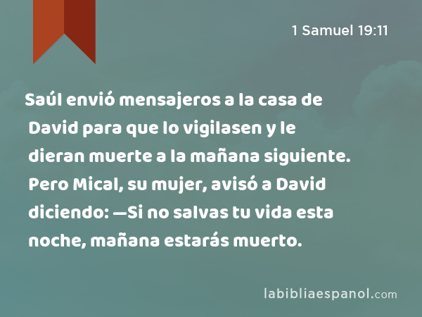 Saúl envió mensajeros a la casa de David para que lo vigilasen y le dieran muerte a la mañana siguiente. Pero Mical, su mujer, avisó a David diciendo: —Si no salvas tu vida esta noche, mañana estarás muerto. - 1 Samuel 19:11