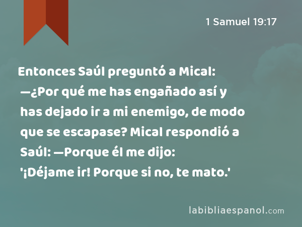 Entonces Saúl preguntó a Mical: —¿Por qué me has engañado así y has dejado ir a mi enemigo, de modo que se escapase? Mical respondió a Saúl: —Porque él me dijo: '¡Déjame ir! Porque si no, te mato.' - 1 Samuel 19:17