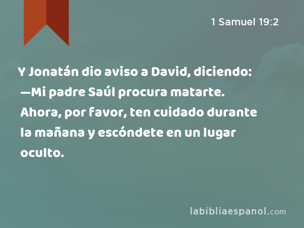 Y Jonatán dio aviso a David, diciendo: —Mi padre Saúl procura matarte. Ahora, por favor, ten cuidado durante la mañana y escóndete en un lugar oculto. - 1 Samuel 19:2