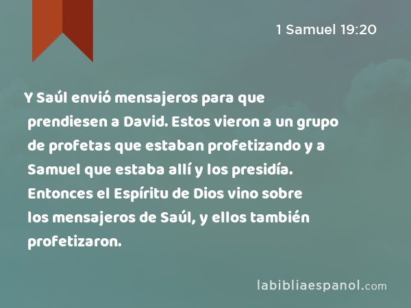 Y Saúl envió mensajeros para que prendiesen a David. Estos vieron a un grupo de profetas que estaban profetizando y a Samuel que estaba allí y los presidía. Entonces el Espíritu de Dios vino sobre los mensajeros de Saúl, y ellos también profetizaron. - 1 Samuel 19:20