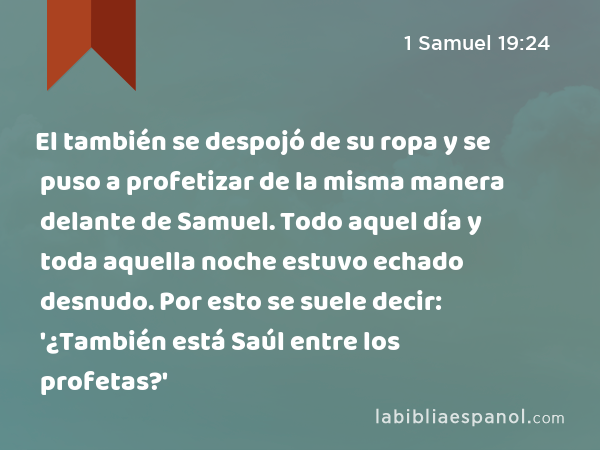 El también se despojó de su ropa y se puso a profetizar de la misma manera delante de Samuel. Todo aquel día y toda aquella noche estuvo echado desnudo. Por esto se suele decir: '¿También está Saúl entre los profetas?' - 1 Samuel 19:24