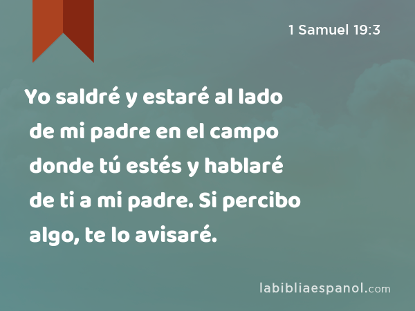 Yo saldré y estaré al lado de mi padre en el campo donde tú estés y hablaré de ti a mi padre. Si percibo algo, te lo avisaré. - 1 Samuel 19:3