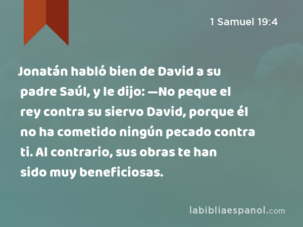 Jonatán habló bien de David a su padre Saúl, y le dijo: —No peque el rey contra su siervo David, porque él no ha cometido ningún pecado contra ti. Al contrario, sus obras te han sido muy beneficiosas. - 1 Samuel 19:4