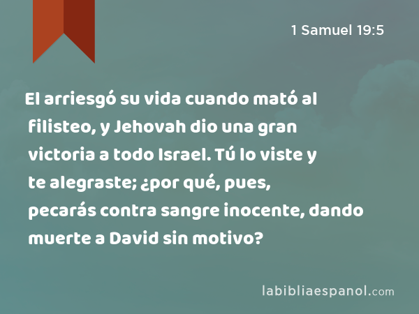 El arriesgó su vida cuando mató al filisteo, y Jehovah dio una gran victoria a todo Israel. Tú lo viste y te alegraste; ¿por qué, pues, pecarás contra sangre inocente, dando muerte a David sin motivo? - 1 Samuel 19:5