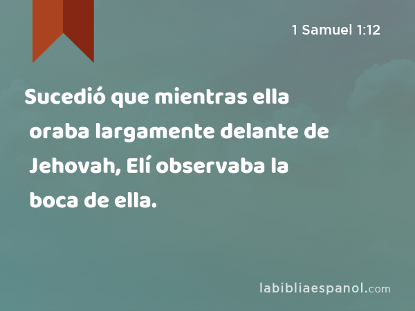 Sucedió que mientras ella oraba largamente delante de Jehovah, Elí observaba la boca de ella. - 1 Samuel 1:12