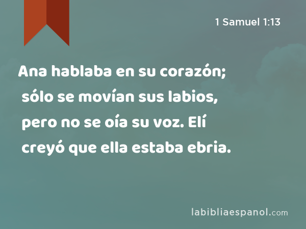 Ana hablaba en su corazón; sólo se movían sus labios, pero no se oía su voz. Elí creyó que ella estaba ebria. - 1 Samuel 1:13