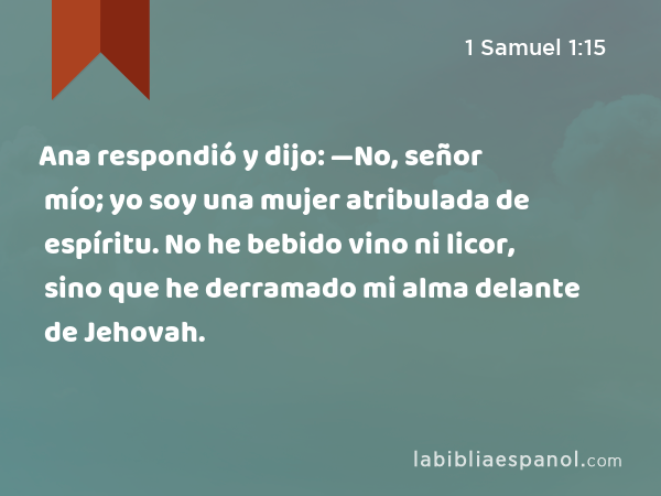 Ana respondió y dijo: —No, señor mío; yo soy una mujer atribulada de espíritu. No he bebido vino ni licor, sino que he derramado mi alma delante de Jehovah. - 1 Samuel 1:15