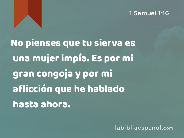 No pienses que tu sierva es una mujer impía. Es por mi gran congoja y por mi aflicción que he hablado hasta ahora. - 1 Samuel 1:16