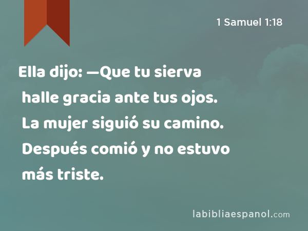 Ella dijo: —Que tu sierva halle gracia ante tus ojos. La mujer siguió su camino. Después comió y no estuvo más triste. - 1 Samuel 1:18