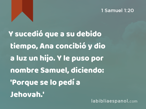 Y sucedió que a su debido tiempo, Ana concibió y dio a luz un hijo. Y le puso por nombre Samuel, diciendo: 'Porque se lo pedí a Jehovah.' - 1 Samuel 1:20