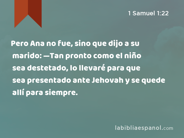 Pero Ana no fue, sino que dijo a su marido: —Tan pronto como el niño sea destetado, lo llevaré para que sea presentado ante Jehovah y se quede allí para siempre. - 1 Samuel 1:22