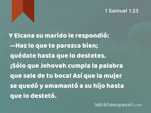 Y Elcana su marido le respondió: —Haz lo que te parezca bien; quédate hasta que lo destetes. ¡Sólo que Jehovah cumpla la palabra que sale de tu boca! Así que la mujer se quedó y amamantó a su hijo hasta que lo destetó. - 1 Samuel 1:23