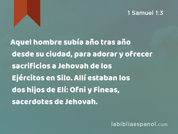 Aquel hombre subía año tras año desde su ciudad, para adorar y ofrecer sacrificios a Jehovah de los Ejércitos en Silo. Allí estaban los dos hijos de Elí: Ofni y Fineas, sacerdotes de Jehovah. - 1 Samuel 1:3