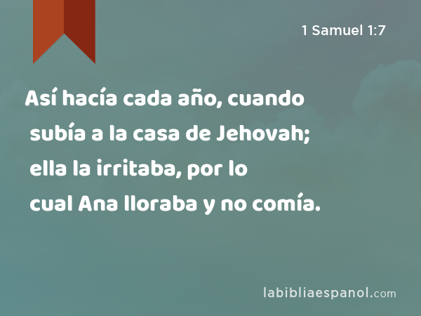 Así hacía cada año, cuando subía a la casa de Jehovah; ella la irritaba, por lo cual Ana lloraba y no comía. - 1 Samuel 1:7