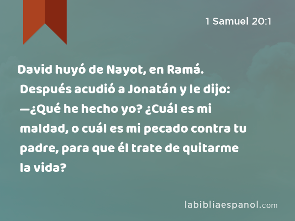 David huyó de Nayot, en Ramá. Después acudió a Jonatán y le dijo: —¿Qué he hecho yo? ¿Cuál es mi maldad, o cuál es mi pecado contra tu padre, para que él trate de quitarme la vida? - 1 Samuel 20:1