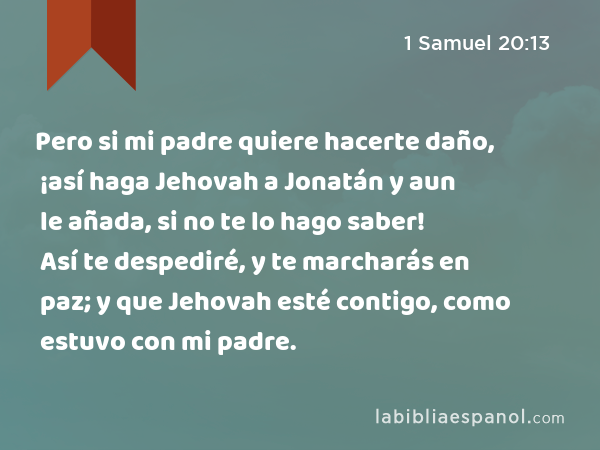 Pero si mi padre quiere hacerte daño, ¡así haga Jehovah a Jonatán y aun le añada, si no te lo hago saber! Así te despediré, y te marcharás en paz; y que Jehovah esté contigo, como estuvo con mi padre. - 1 Samuel 20:13