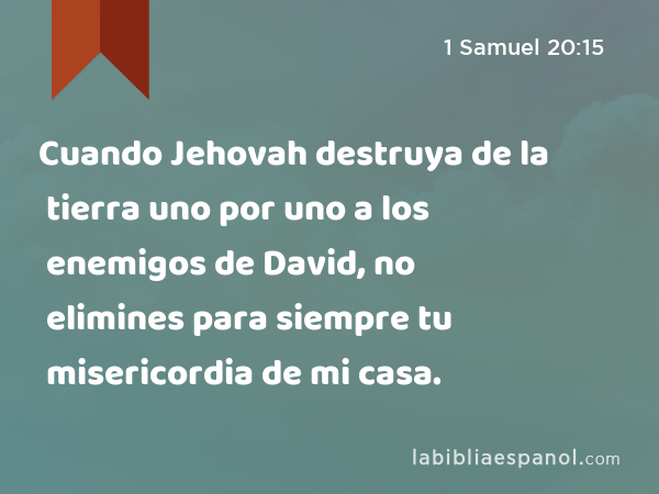 Cuando Jehovah destruya de la tierra uno por uno a los enemigos de David, no elimines para siempre tu misericordia de mi casa. - 1 Samuel 20:15