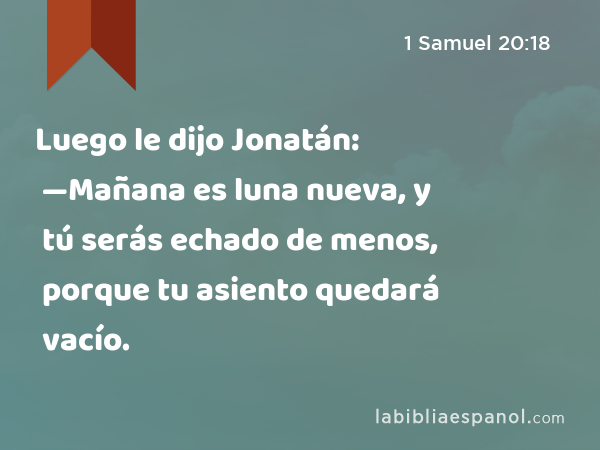 Luego le dijo Jonatán: —Mañana es luna nueva, y tú serás echado de menos, porque tu asiento quedará vacío. - 1 Samuel 20:18