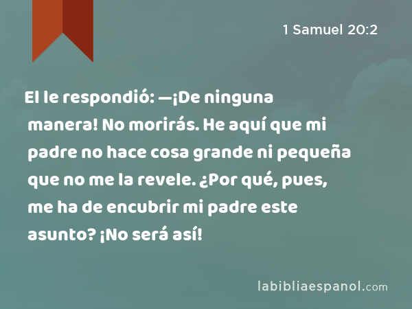 El le respondió: —¡De ninguna manera! No morirás. He aquí que mi padre no hace cosa grande ni pequeña que no me la revele. ¿Por qué, pues, me ha de encubrir mi padre este asunto? ¡No será así! - 1 Samuel 20:2