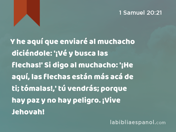 Y he aquí que enviaré al muchacho diciéndole: '¡Vé y busca las flechas!' Si digo al muchacho: '¡He aquí, las flechas están más acá de ti; tómalas!,' tú vendrás; porque hay paz y no hay peligro. ¡Vive Jehovah! - 1 Samuel 20:21