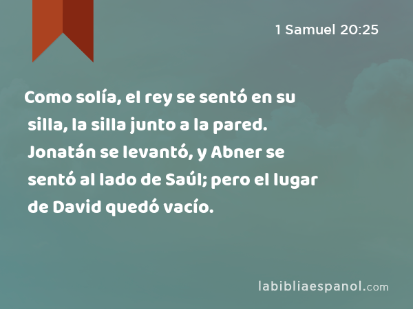 Como solía, el rey se sentó en su silla, la silla junto a la pared. Jonatán se levantó, y Abner se sentó al lado de Saúl; pero el lugar de David quedó vacío. - 1 Samuel 20:25