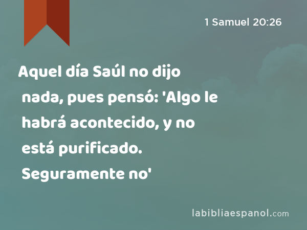 Aquel día Saúl no dijo nada, pues pensó: 'Algo le habrá acontecido, y no está purificado. Seguramente no está purificado.' - 1 Samuel 20:26