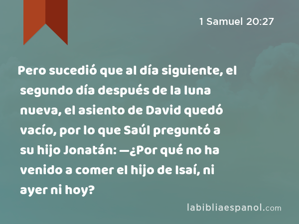 Pero sucedió que al día siguiente, el segundo día después de la luna nueva, el asiento de David quedó vacío, por lo que Saúl preguntó a su hijo Jonatán: —¿Por qué no ha venido a comer el hijo de Isaí, ni ayer ni hoy? - 1 Samuel 20:27