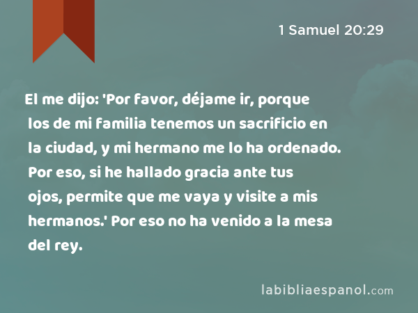 El me dijo: 'Por favor, déjame ir, porque los de mi familia tenemos un sacrificio en la ciudad, y mi hermano me lo ha ordenado. Por eso, si he hallado gracia ante tus ojos, permite que me vaya y visite a mis hermanos.' Por eso no ha venido a la mesa del rey. - 1 Samuel 20:29