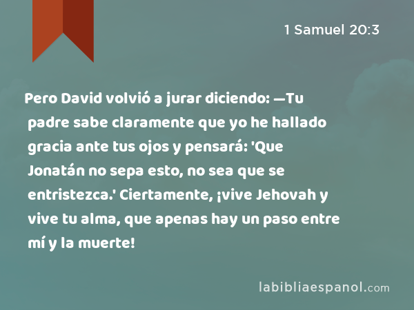 Pero David volvió a jurar diciendo: —Tu padre sabe claramente que yo he hallado gracia ante tus ojos y pensará: 'Que Jonatán no sepa esto, no sea que se entristezca.' Ciertamente, ¡vive Jehovah y vive tu alma, que apenas hay un paso entre mí y la muerte! - 1 Samuel 20:3