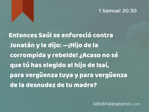 Entonces Saúl se enfureció contra Jonatán y le dijo: —¡Hijo de la corrompida y rebelde! ¿Acaso no sé que tú has elegido al hijo de Isaí, para vergüenza tuya y para vergüenza de la desnudez de tu madre? - 1 Samuel 20:30