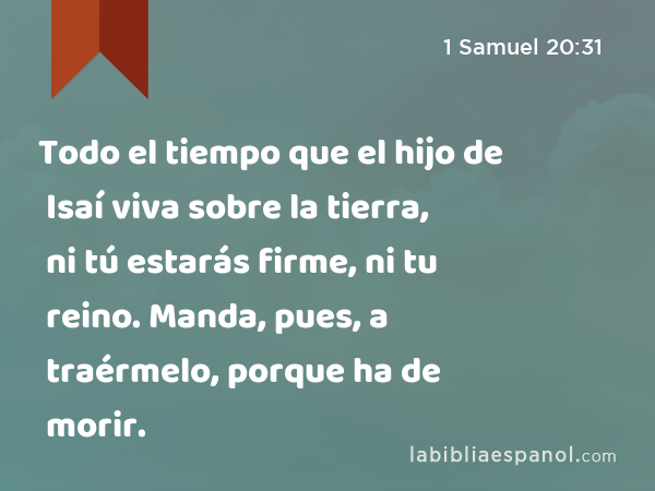 Todo el tiempo que el hijo de Isaí viva sobre la tierra, ni tú estarás firme, ni tu reino. Manda, pues, a traérmelo, porque ha de morir. - 1 Samuel 20:31