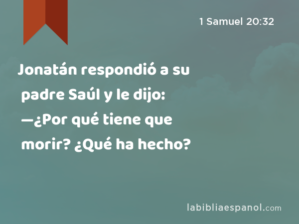 Jonatán respondió a su padre Saúl y le dijo: —¿Por qué tiene que morir? ¿Qué ha hecho? - 1 Samuel 20:32