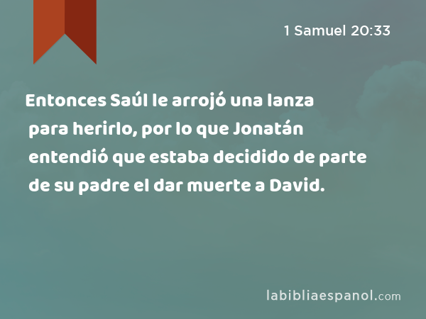 Entonces Saúl le arrojó una lanza para herirlo, por lo que Jonatán entendió que estaba decidido de parte de su padre el dar muerte a David. - 1 Samuel 20:33