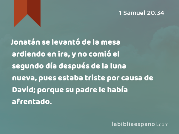 Jonatán se levantó de la mesa ardiendo en ira, y no comió el segundo día después de la luna nueva, pues estaba triste por causa de David; porque su padre le había afrentado. - 1 Samuel 20:34