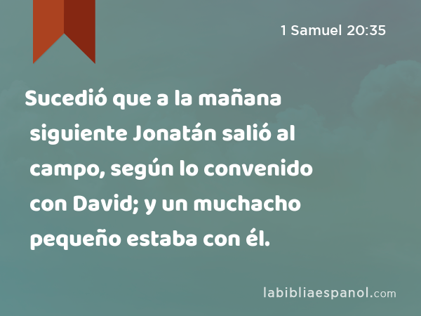 Sucedió que a la mañana siguiente Jonatán salió al campo, según lo convenido con David; y un muchacho pequeño estaba con él. - 1 Samuel 20:35