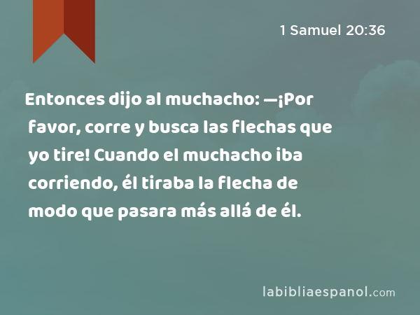 Entonces dijo al muchacho: —¡Por favor, corre y busca las flechas que yo tire! Cuando el muchacho iba corriendo, él tiraba la flecha de modo que pasara más allá de él. - 1 Samuel 20:36