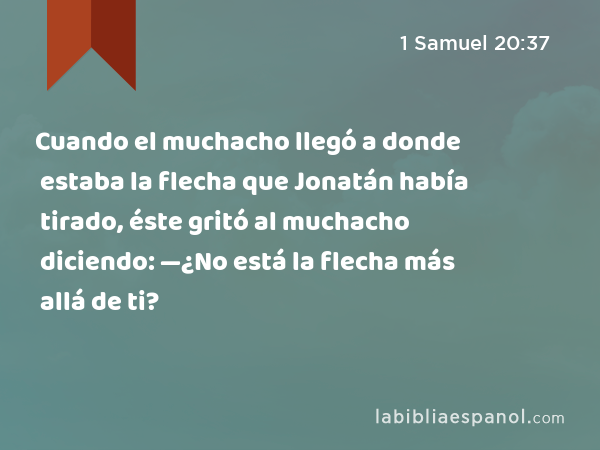 Cuando el muchacho llegó a donde estaba la flecha que Jonatán había tirado, éste gritó al muchacho diciendo: —¿No está la flecha más allá de ti? - 1 Samuel 20:37