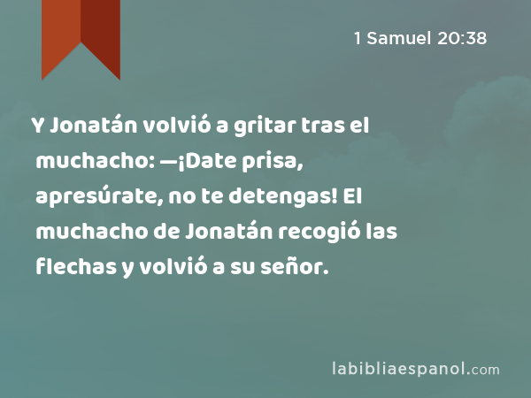 Y Jonatán volvió a gritar tras el muchacho: —¡Date prisa, apresúrate, no te detengas! El muchacho de Jonatán recogió las flechas y volvió a su señor. - 1 Samuel 20:38