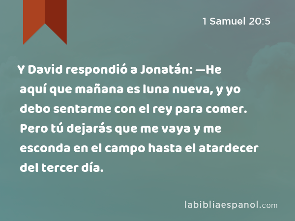 Y David respondió a Jonatán: —He aquí que mañana es luna nueva, y yo debo sentarme con el rey para comer. Pero tú dejarás que me vaya y me esconda en el campo hasta el atardecer del tercer día. - 1 Samuel 20:5