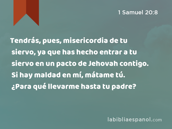 Tendrás, pues, misericordia de tu siervo, ya que has hecho entrar a tu siervo en un pacto de Jehovah contigo. Si hay maldad en mí, mátame tú. ¿Para qué llevarme hasta tu padre? - 1 Samuel 20:8