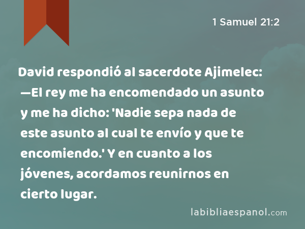 David respondió al sacerdote Ajimelec: —El rey me ha encomendado un asunto y me ha dicho: 'Nadie sepa nada de este asunto al cual te envío y que te encomiendo.' Y en cuanto a los jóvenes, acordamos reunirnos en cierto lugar. - 1 Samuel 21:2