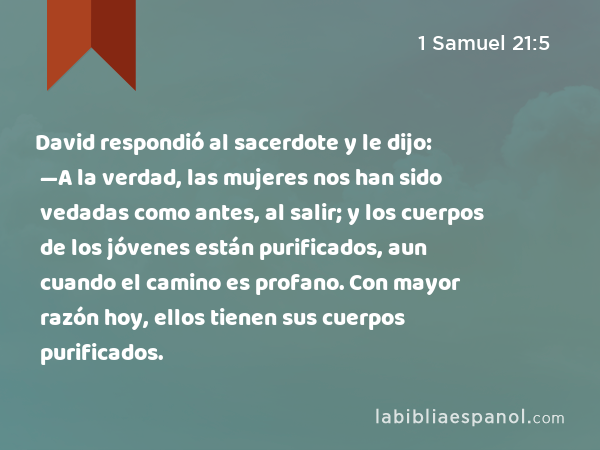 David respondió al sacerdote y le dijo: —A la verdad, las mujeres nos han sido vedadas como antes, al salir; y los cuerpos de los jóvenes están purificados, aun cuando el camino es profano. Con mayor razón hoy, ellos tienen sus cuerpos purificados. - 1 Samuel 21:5