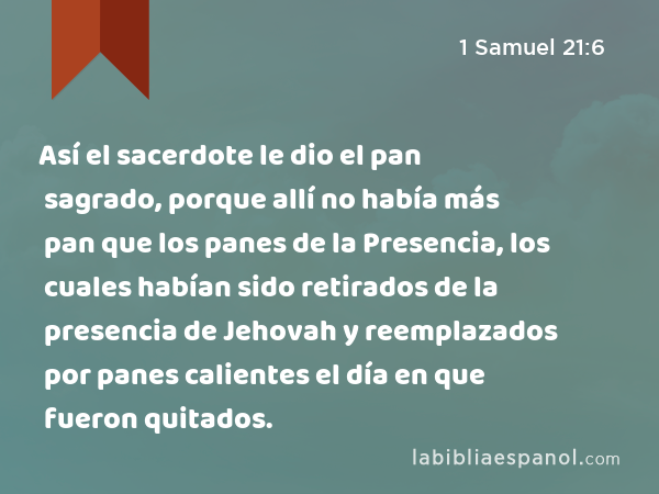 Así el sacerdote le dio el pan sagrado, porque allí no había más pan que los panes de la Presencia, los cuales habían sido retirados de la presencia de Jehovah y reemplazados por panes calientes el día en que fueron quitados. - 1 Samuel 21:6