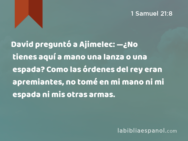 David preguntó a Ajimelec: —¿No tienes aquí a mano una lanza o una espada? Como las órdenes del rey eran apremiantes, no tomé en mi mano ni mi espada ni mis otras armas. - 1 Samuel 21:8